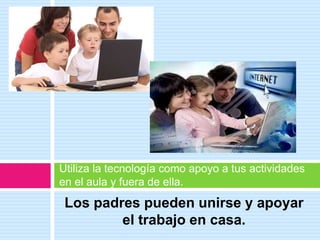Los padres pueden unirse y apoyar
el trabajo en casa.
Utiliza la tecnología como apoyo a tus actividades
en el aula y fuera de ella.
 