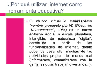¿Por qué utilizar internet como
herramienta educativa?
 El mundo virtual o ciberespacio
(nombre propuesto por W. Gibson en
"Neuromancer", 1984) es un nuevo
entorno social a escala planetaria,
intangible, de naturaleza "digital",
construido a partir de las
funcionalidades de Internet, donde
podemos desarrollar muchas de las
actividades propias del mundo real
(informarnos, comunicarnos con la
gente, estudiar, trabajar, divertirnos...).
 