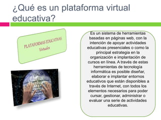 ¿Qué es un plataforma virtual
educativa?
Es un sistema de herramientas
basadas en páginas web, con la
intención de apoyar actividades
educativas presenciales o como la
principal estrategia en la
organización e implantación de
cursos en línea. A través de estas
herramientas de tecnología
informática es posible diseñar,
elaborar e implantar entornos
educativos que están disponibles a
través de Internet, con todos los
elementos necesarios para poder
cursar, gestionar, administrar o
evaluar una serie de actividades
educativas.
 
