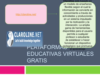 PLATAFORMAS
EDUCATIVAS VIRTUALES
GRATIS
http://claroline.net/
Claroline está basado en
un modelo de enseñanza
flexible según el cual la
información se convierte en
conocimiento a través de
actividades y producciones
en un sistema impulsado
por la motivación y la
interacción. La amplia
gama de herramientas
disponibles para el usuario
permite a cualquier
profesor o estudiante
de establecer o hacer
funcionar un dispositivo
pedagógico que promueve
el aprendizaje
 
