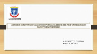 ASPECTOS CONSTITUCIONALES QUE SOPORTAN EL PERFIL DEL PROF UNIVERSITARIO
DOCENTE UNIVERSITARIO
 FANZUTTO, CLAUDIO
 GIL M, FRANCY
 