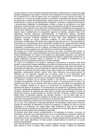 En este aspecto, el nuevo docente virtual debe acomodar y reestructurar un conjunto de viejas
prácticas pedagógicas que hasta el momento venía empleando en el aula de clase tradicional.
En el esquema de un aula de clase virtual, los contenidos en la gran mayoría de casos, se
convierten en un insumo que debe proveer la universidad, (materiales para entornos virtuales
de aprendizaje, material de autoaprendizaje, lecturas entre otros) y el rol del docente virtual se
transforma en un sujeto de acompañamiento, facilitación, motivación, mediador de información
y conocimientos, catalizador de aprendizajes y demás, en lugar de convertirse en una figura
autoritaria y dueña del saber, como muchas veces se presenta en el salón de clase presencial.
Además el nuevo docente virtual, debe tener presente el tipo de estudiantes que componen su
aula de clase “electrónica”, pues los alumnos que normalmente acuden a estas modalidades de
estudio, tienen características muy especiales, algunos por ejemplo, aprenden mejor de la
experiencia concreta (aprenden experimentando), la observación reflexiva (aprenden
reflexionando), la conceptualización abstracta (aprenden pensando) o la experimentación activa
(aprenden actuando), pudiendo identificar la forma como estos estudiantes resuelven
problemas, trabajan en equipo, solucionan conflictos, el como abordan las relaciones
personales y profesionales y la manera como eligen las opciones que en un nivel profesional se
le presentan. La caracterización de los estudiantes virtuales de hoy, puede describirse además
como personas mayores de 25 años, que en su gran mayoría han definido su situación civil,
empleados o empresarios, que por cualquier circunstancia del destino no pudieron iniciar su
proceso de formación superior una vez finalizaron sus estudios de bachillerato.
De acuerdo con el perfil del estudiante que tenga en sus aulas, el docente debe orientar su
labor pedagógica y usar nuevas estrategias que le permitan acompañar a cada estudiante, de
manera personalizada, en el logro de sus objetivos de aprendizaje, aportando a sus alumnos,
las experiencias y conocimientos que previamente tiene desde su desempeño profesional y su
bagaje intelectual, buscando inducir al estudiante en una realidad o directamente en la
aplicación de los conocimientos teóricos en el hacer cotidiano.
En cuanto a la habilidad en el manejo e interacción comunicativa, el docente virtual debe
aportar conocimientos y poseer habilidades para dirigir las intervenciones de los alumnos con el
fin de que ellos mismos amplíen sus aportaciones y comentarios, pues parte del proceso de
aprendizaje es colaborativo y en él intervienen los distintos miembros del grupo, los cuales con
frecuencia son personas de distinta clase social, edad, estado civil, experiencia laboral, lugar
geográfico, segmentación laboral, cultural, entre otras, elementos que pueden generar la
diferencia en una discusión motivada por el docente, pues si no se aprovecha estas
circunstancias, se estaría perdiendo una gran oportunidad de transferir conocimientos y
experiencias a los demás miembros de la comunidad de aprendizaje.
La motivación constante que el docente imparte a sus alumnos, el mostrarse como un
verdadero acompañante, el hecho de enseñarle al alumno a que aprenda por si mismo, son
características que el nuevo docente virtual debe cumplir para así lograr un aprendizaje más
firme y duradero, basado en la crítica y la construcción de conocimiento, además de la
aplicación del saber en la práctica. El constructivismo y la resolución de problemas, deben ser
dos de las estrategias pedagógicas que deberá aplicar el docente para efectivamente lograr su
cometido, además de la capacidad que debe tener el docente para personalizar su grupo de
estudiantes virtuales, el docente debe ser conciente del ritmo, el tiempo, el estilo y el espacio
desde donde el estudiante adelanta sus estudios virtuales, y por tal razón debe ser lo
suficientemente firme para generar disciplina de estudio pero sin descuidar la motivación que
debe tener el estudiante para que no abandone su proceso formativo.
Otro de los aspectos que debe tener muy presente el docente para tener éxito en el desarrollo
de su curso, es la adecuada y meticulosa planeación de actividades. Este proceso incluye la
revisión de materiales, la verificación de sitios de navegación, el objetivo de cada uno de los
materiales y la evaluación, los cuales deben estar orientados al logro de los objetivos.
Debiendo ésta ser conocida por el estudiante con anticipación al inicio del programa, de forma
tal que le permita planificar las actividades a desarrollar.
El docente virtual debe motivar constantemente a la búsqueda de fuentes y recursos de
información diferentes a los suministrados por los él o los materiales de educación asistida en
red, evitando que el estudiante sólo acceda a una visión del pensamiento y que pueda
desarrollar como tal, una capacidad para pensar un problema desde distintas perspectivas y así
buscar entre varias alternativas, la mejor posible, comprometiendo al alumno en su propio
proceso de aprendizaje.
Dado que del profesor depende el grado o nivel de exigencia que se imponga a los estudiantes
para superar el curso o materia, debe diseñar, redactar, corregir y calificar los diferentes
 