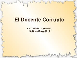 El Docente Corrupto
Lic. Leonor E. Paredes
18-20 de Marzo 2015
 
