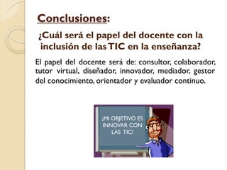 Conclusiones:
¿Cuál será el papel del docente con la
 inclusión de las TIC en la enseñanza?
El papel del docente será de: consultor, colaborador,
tutor virtual, diseñador, innovador, mediador, gestor
del conocimiento, orientador y evaluador continuo.



                   ¡MI OBJETIVO ES
                   INNOVAR CON
                       LAS TIC!
 