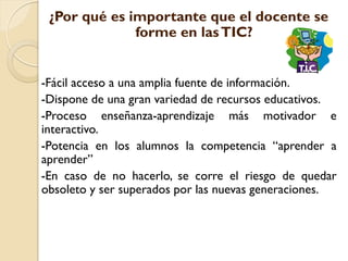 ¿Por qué es importante que el docente se
              forme en las TIC?


-Fácil acceso a una amplia fuente de información.
-Dispone de una gran variedad de recursos educativos.
-Proceso enseñanza-aprendizaje más motivador e
interactivo.
-Potencia en los alumnos la competencia “aprender a
aprender”
-En caso de no hacerlo, se corre el riesgo de quedar
obsoleto y ser superados por las nuevas generaciones.
 