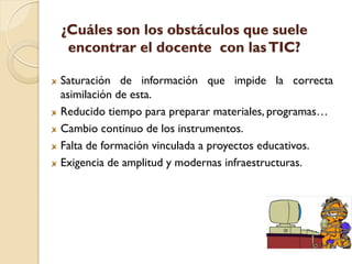 ¿Cuáles son los obstáculos que suele
 encontrar el docente con las TIC?

Saturación de información que impide la correcta
asimilación de esta.
Reducido tiempo para preparar materiales, programas…
Cambio continuo de los instrumentos.
Falta de formación vinculada a proyectos educativos.
Exigencia de amplitud y modernas infraestructuras.
 
