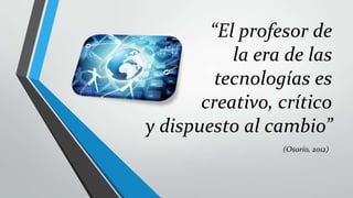 “El profesor de
           la era de las
         tecnologías es
       creativo, crítico
y dispuesto al cambio”
                 (Osorio, 2012)
 