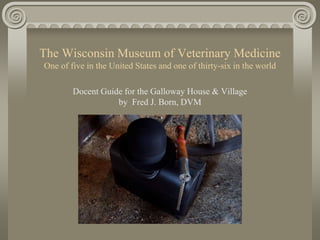 The Wisconsin Museum of Veterinary Medicine
One of five in the United States and one of thirty-six in the world
Docent Guide for the Galloway House & Village
by Fred J. Born, DVM
 