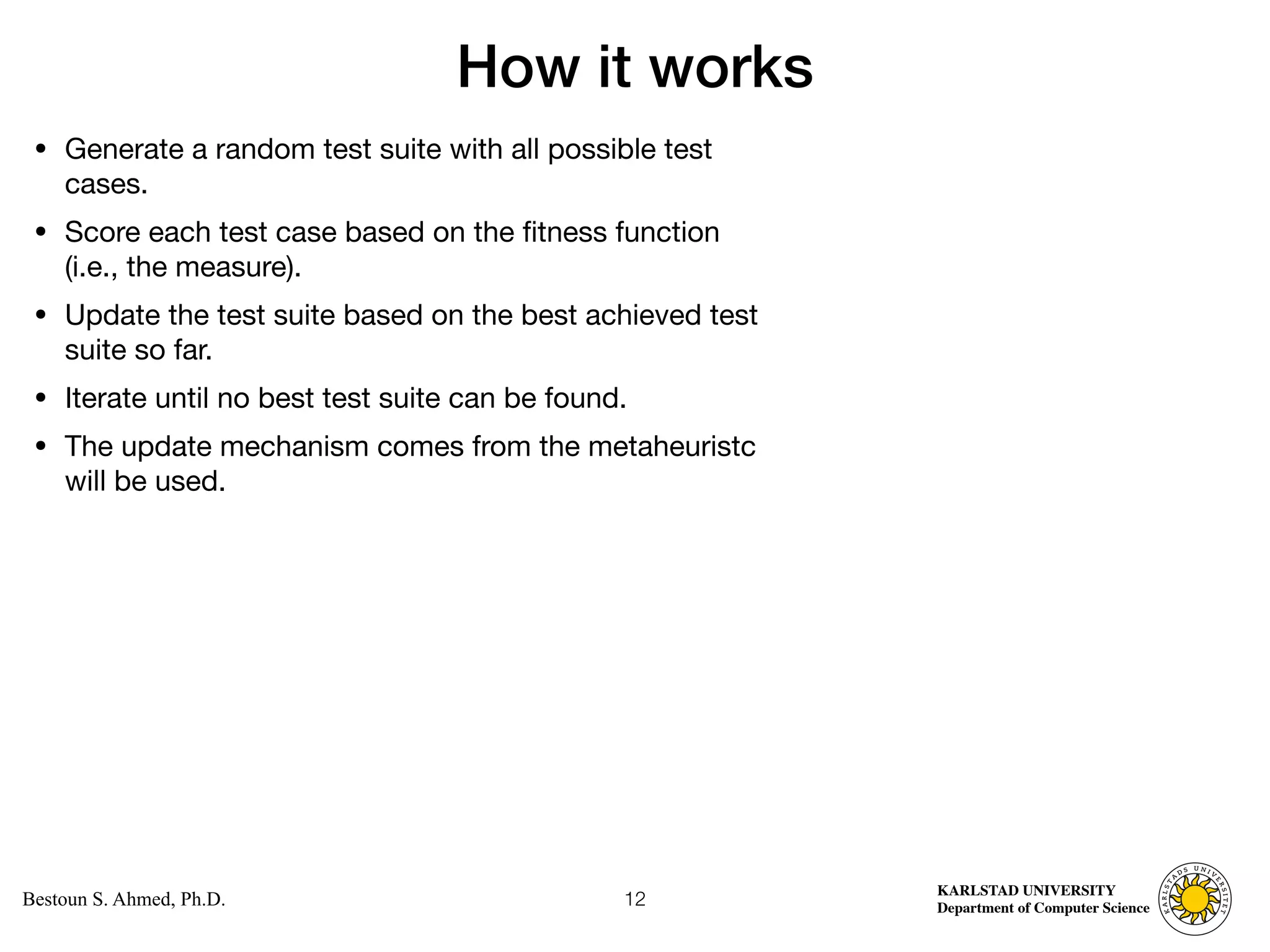 Computer Science
KARLSTAD UNIVERSITY
Department of Computer Science
Bestoun S. Ahmed, Ph.D.
How it works
• Generate a random test suite with all possible test
cases. 

• Score each test case based on the fitness function
(i.e., the measure). 

• Update the test suite based on the best achieved test
suite so far. 

• Iterate until no best test suite can be found. 

• The update mechanism comes from the metaheuristc
will be used.
12
 