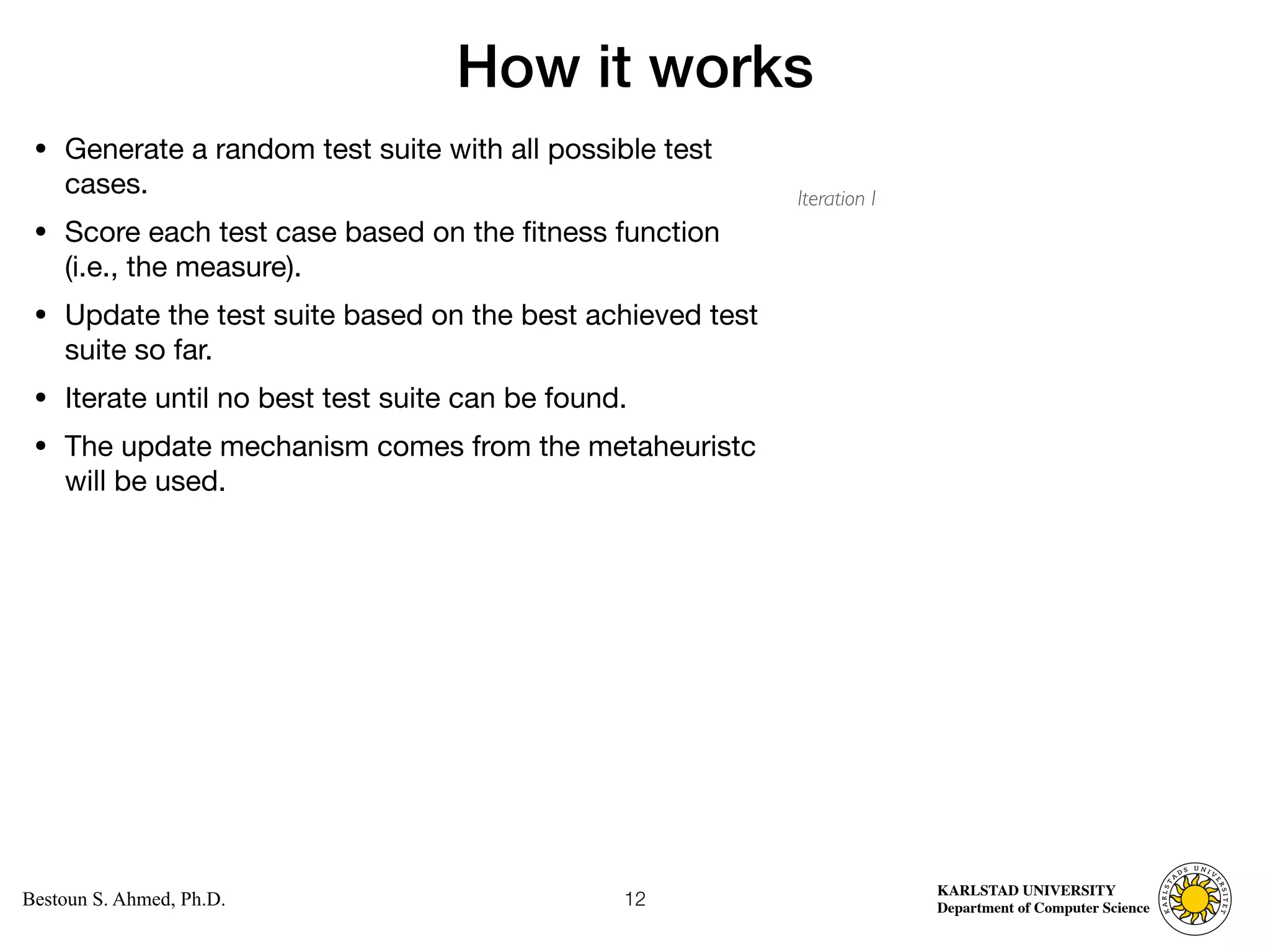 Computer Science
KARLSTAD UNIVERSITY
Department of Computer Science
Bestoun S. Ahmed, Ph.D.
How it works
• Generate a random test suite with all possible test
cases. 

• Score each test case based on the fitness function
(i.e., the measure). 

• Update the test suite based on the best achieved test
suite so far. 

• Iterate until no best test suite can be found. 

• The update mechanism comes from the metaheuristc
will be used.
12
Iteration I
 