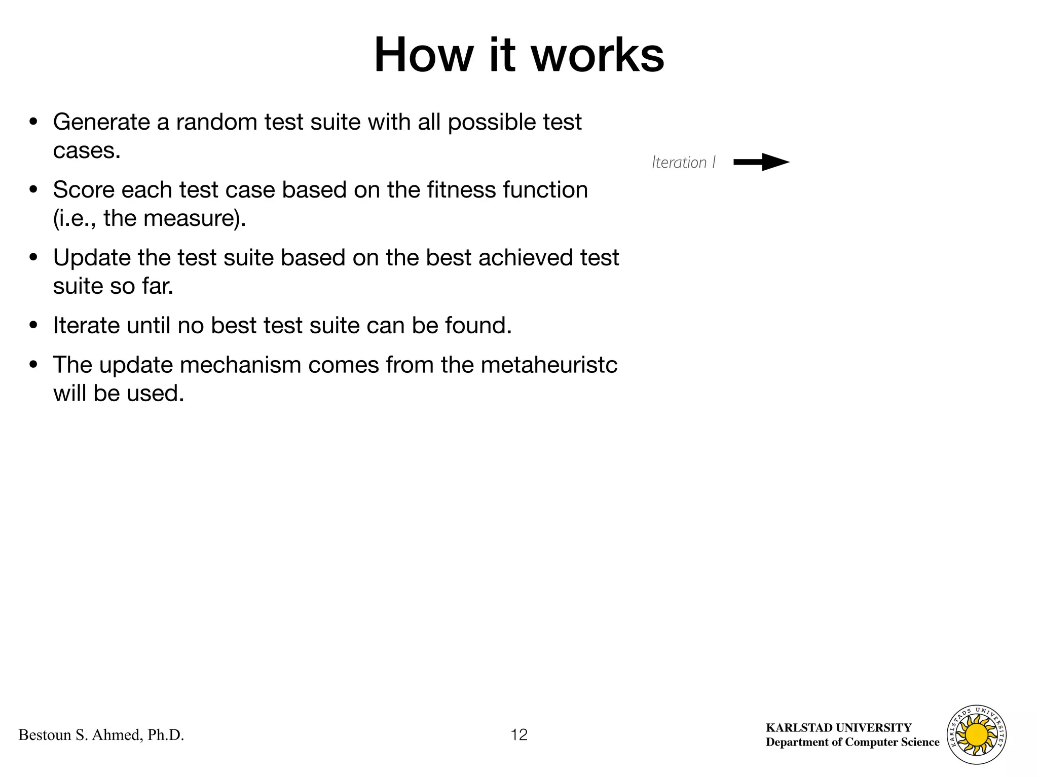 Computer Science
KARLSTAD UNIVERSITY
Department of Computer Science
Bestoun S. Ahmed, Ph.D.
How it works
• Generate a random test suite with all possible test
cases. 

• Score each test case based on the fitness function
(i.e., the measure). 

• Update the test suite based on the best achieved test
suite so far. 

• Iterate until no best test suite can be found. 

• The update mechanism comes from the metaheuristc
will be used.
12
Iteration I
 