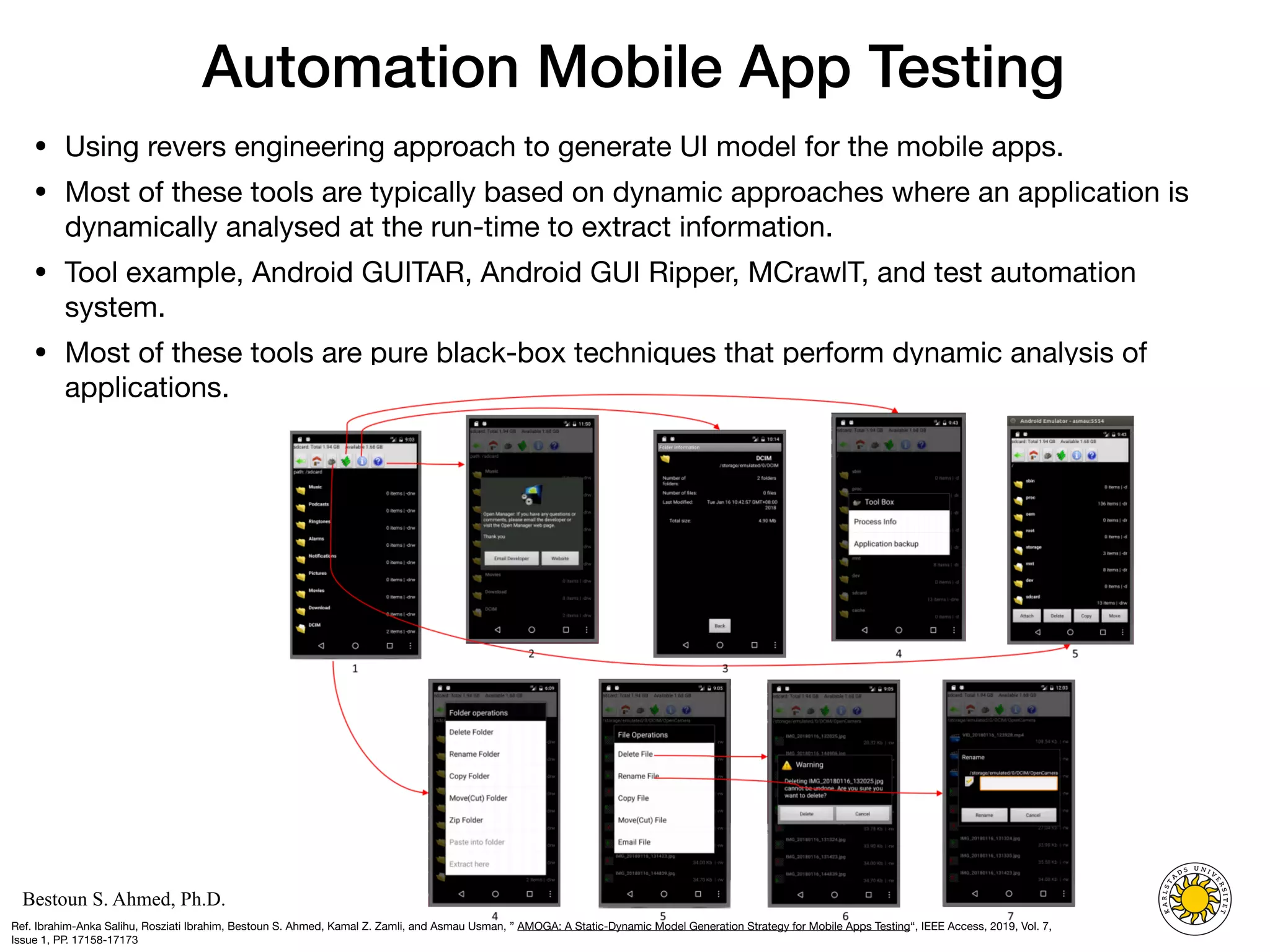 Computer Science
KARLSTAD UNIVERSITY
Department of Computer Science
Bestoun S. Ahmed, Ph.D.
Automation Mobile App Testing
• Using revers engineering approach to generate UI model for the mobile apps. 

• Most of these tools are typically based on dynamic approaches where an application is
dynamically analysed at the run-time to extract information. 

• Tool example, Android GUITAR, Android GUI Ripper, MCrawlT, and test automation
system. 

• Most of these tools are pure black-box techniques that perform dynamic analysis of
applications.
19
Ref. Ibrahim-Anka Salihu, Rosziati Ibrahim, Bestoun S. Ahmed, Kamal Z. Zamli, and Asmau Usman, ” AMOGA: A Static-Dynamic Model Generation Strategy for Mobile Apps Testing“, IEEE Access, 2019, Vol. 7,
Issue 1, PP. 17158-17173
 