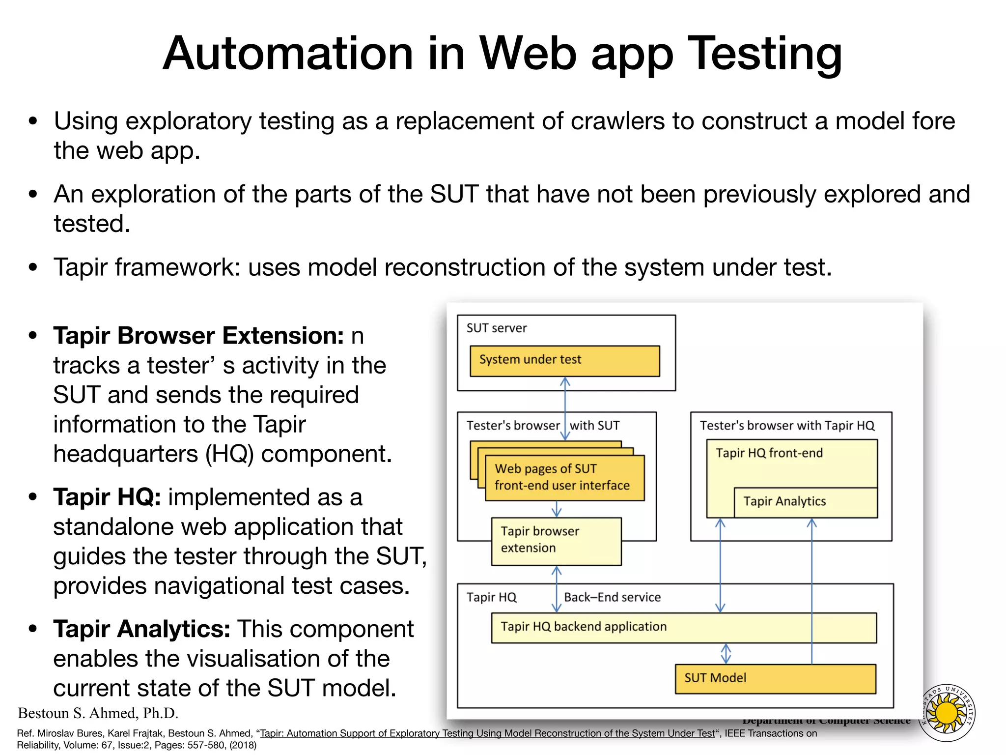 Computer Science
KARLSTAD UNIVERSITY
Department of Computer Science
Bestoun S. Ahmed, Ph.D.
Automation in Web app Testing
• Using exploratory testing as a replacement of crawlers to construct a model fore
the web app. 

• An exploration of the parts of the SUT that have not been previously explored and
tested. 

• Tapir framework: uses model reconstruction of the system under test.
20
• Tapir Browser Extension: n
tracks a tester’ s activity in the
SUT and sends the required
information to the Tapir
headquarters (HQ) component. 

• Tapir HQ: implemented as a
standalone web application that
guides the tester through the SUT,
provides navigational test cases. 

• Tapir Analytics: This component
enables the visualisation of the
current state of the SUT model.
Ref. Miroslav Bures, Karel Frajtak, Bestoun S. Ahmed, “Tapir: Automation Support of Exploratory Testing Using Model Reconstruction of the System Under Test“, IEEE Transactions on
Reliability, Volume: 67, Issue:2, Pages: 557-580, (2018)
 