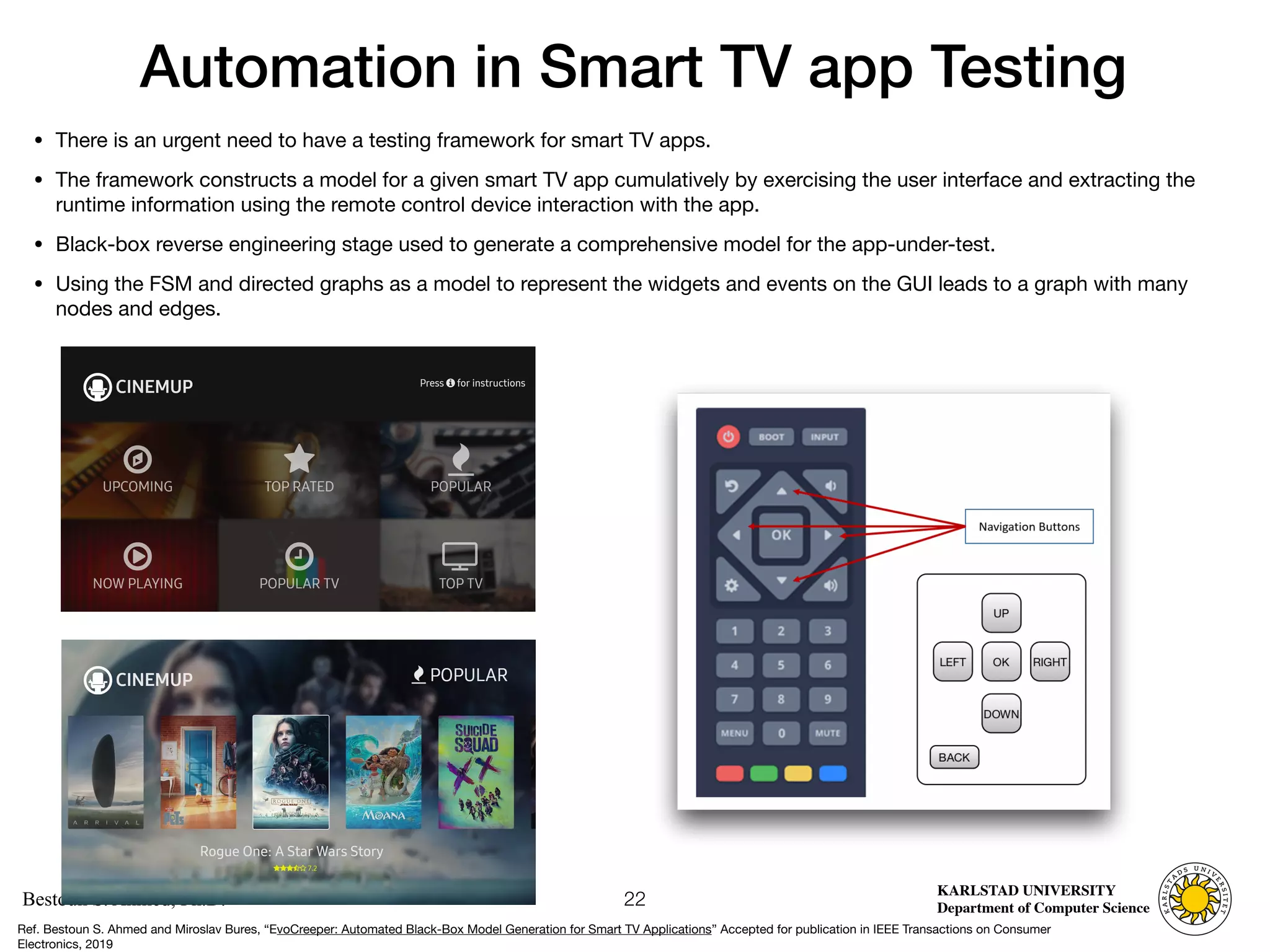Computer Science
KARLSTAD UNIVERSITY
Department of Computer Science
Bestoun S. Ahmed, Ph.D.
Automation in Smart TV app Testing
• There is an urgent need to have a testing framework for smart TV apps. 

• The framework constructs a model for a given smart TV app cumulatively by exercising the user interface and extracting the
runtime information using the remote control device interaction with the app.

• Black-box reverse engineering stage used to generate a comprehensive model for the app-under-test. 

• Using the FSM and directed graphs as a model to represent the widgets and events on the GUI leads to a graph with many
nodes and edges.
22
Ref. Bestoun S. Ahmed and Miroslav Bures, “EvoCreeper: Automated Black-Box Model Generation for Smart TV Applications” Accepted for publication in IEEE Transactions on Consumer
Electronics, 2019
 