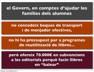el Govern, en comptes d’ajudar les
famílies dels alumnes
no concedeix beques de transport
i de menjador efectives,
no hi ha pressupost per a programes
de reutilització de llibres...
però ofereix 70.000€ en subvencions
a les editorials perquè facin llibres
en “balear”
domingo, 15 de septiembre de 13

 