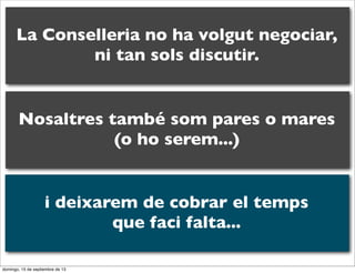 La Conselleria no ha volgut negociar,
ni tan sols discutir.

Nosaltres també som pares o mares
(o ho serem...)
i deixarem de cobrar el temps
que faci falta...
domingo, 15 de septiembre de 13

 