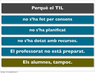 Perquè el TIL
no s’ha fet per consens
no s’ha planiﬁcat
no s’ha dotat amb recursos.

El professorat no està preparat.
Els alumnes, tampoc.
domingo, 15 de septiembre de 13

 