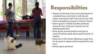• Prepare for the day of tours by reviewing list of
scheduled tours and check in with kennel,
cattery and equine staff at the star of your shift
• Greet scheduled tour guests at Visitor’s Center
• Inform guests to follow all safety protocols
during the tour. Stop tour if guests are not
following directions
• Drive guests around property and stop at
various locations speak about specific points of
interest
• Keep tour to 50 minutes (allowing enough time
for for guest to depart and be prepared for next
tour)
• Answer guest questions
Responsibilities
 