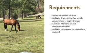 • Must have a driver's license
• Ability to drive a Living Free vehicle
around property to give the tour
• Excellent interpersonal and
communication skills
• Ability to keep people entertained and
engaged
Requirements
 