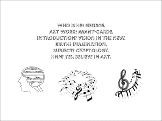 Who is he? George.
    Art work? Avant-garde.
Introduction? vision in the new.
       birth? imagination.
      subjecT? cryptology.
     hmm? yes, believe in art.
 