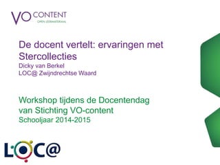 De docent vertelt: ervaringen met
Stercollecties
Dicky van Berkel
LOC@ Zwijndrechtse Waard
Workshop tijdens de Docentendag
van Stichting VO-content
Schooljaar 2014-2015
 