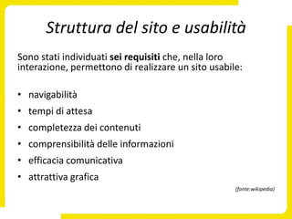 Struttura del sito e usabilità
Sono stati individuati sei requisiti che, nella loro
interazione, permettono di realizzare un sito usabile:

• navigabilità
• tempi di attesa
• completezza dei contenuti
• comprensibilità delle informazioni
• efficacia comunicativa
• attrattiva grafica
                                                    (fonte:wikipedia)
 