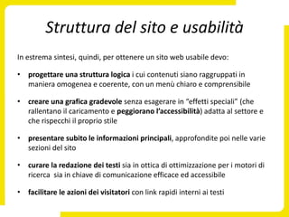 Struttura del sito e usabilità
In estrema sintesi, quindi, per ottenere un sito web usabile devo:

• progettare una struttura logica i cui contenuti siano raggruppati in
  maniera omogenea e coerente, con un menù chiaro e comprensibile

• creare una grafica gradevole senza esagerare in “effetti speciali” (che
  rallentano il caricamento e peggiorano l’accessibilità) adatta al settore e
  che rispecchi il proprio stile

• presentare subito le informazioni principali, approfondite poi nelle varie
  sezioni del sito

• curare la redazione dei testi sia in ottica di ottimizzazione per i motori di
  ricerca sia in chiave di comunicazione efficace ed accessibile

• facilitare le azioni dei visitatori con link rapidi interni ai testi
 