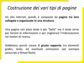 Costruzione dei vari tipi di pagine
Un sito internet, quindi, è composto da pagine tra loro
collegate e organizzate in una struttura.

Una pagina con poco testo è più “bella” ma il testo serve
per fornire le informazioni e per migliorare l’indicizzazione
nei motori di ricerca.

Dobbiamo perciò creare il giusto rapporto tra elementi
grafici, testo, ed eventuali animazioni (ad esempio
javascript o filmati flash).
 