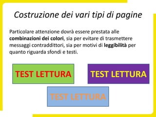 Costruzione dei vari tipi di pagine
Particolare attenzione dovrà essere prestata alle
combinazioni dei colori, sia per evitare di trasmettere
messaggi contraddittori, sia per motivi di leggibilità per
quanto riguarda sfondi e testi.



  TEST LETTURA                       TEST LETTURA

                  TEST LETTURA
 