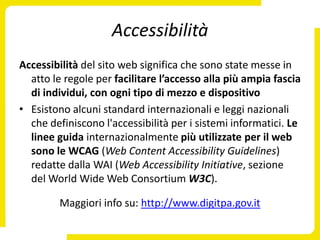 Accessibilità
Accessibilità del sito web significa che sono state messe in
  atto le regole per facilitare l’accesso alla più ampia fascia
  di individui, con ogni tipo di mezzo e dispositivo
• Esistono alcuni standard internazionali e leggi nazionali
  che definiscono l'accessibilità per i sistemi informatici. Le
  linee guida internazionalmente più utilizzate per il web
  sono le WCAG (Web Content Accessibility Guidelines)
  redatte dalla WAI (Web Accessibility Initiative, sezione
  del World Wide Web Consortium W3C).

         Maggiori info su: http://www.digitpa.gov.it
 