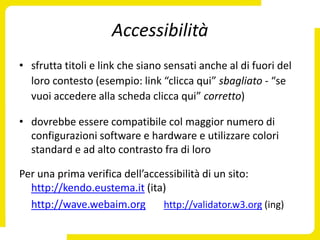 Accessibilità
• sfrutta titoli e link che siano sensati anche al di fuori del
  loro contesto (esempio: link “clicca qui” sbagliato - “se
  vuoi accedere alla scheda clicca qui” corretto)

• dovrebbe essere compatibile col maggior numero di
  configurazioni software e hardware e utilizzare colori
  standard e ad alto contrasto fra di loro

Per una prima verifica dell’accessibilità di un sito:
  http://kendo.eustema.it (ita)
  http://wave.webaim.org        http://validator.w3.org (ing)
 