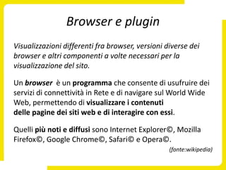 Browser e plugin
Visualizzazioni differenti fra browser, versioni diverse dei
browser e altri componenti a volte necessari per la
visualizzazione del sito.

Un browser è un programma che consente di usufruire dei
servizi di connettività in Rete e di navigare sul World Wide
Web, permettendo di visualizzare i contenuti
delle pagine dei siti web e di interagire con essi.

Quelli più noti e diffusi sono Internet Explorer©, Mozilla
Firefox©, Google Chrome©, Safari© e Opera©.
                                                  (fonte:wikipedia)
 