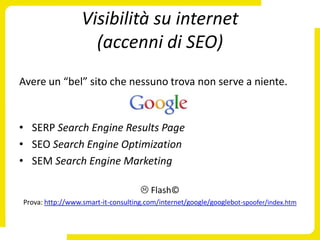 Visibilità su internet
                    (accenni di SEO)
Avere un “bel” sito che nessuno trova non serve a niente.


• SERP Search Engine Results Page
• SEO Search Engine Optimization
• SEM Search Engine Marketing

                                     Flash©
Prova: http://www.smart-it-consulting.com/internet/google/googlebot-spoofer/index.htm
 