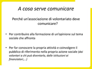 A cosa serve comunicare
     Perché un’associazione di volontariato deve
                     comunicare?

• Per contribuire alla formazione di un’opinione sul tema
  sociale che affronta

• Per far conoscere la propria attività e coinvolgere il
  pubblico di riferimento nella propria azione sociale (dai
  volontari a chi può diventarlo, dalle istituzioni ai
  finanziatori,...)
 