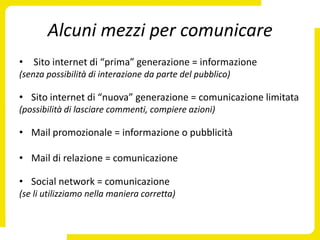 Alcuni mezzi per comunicare
• Sito internet di “prima” generazione = informazione
(senza possibilità di interazione da parte del pubblico)

• Sito internet di “nuova” generazione = comunicazione limitata
(possibilità di lasciare commenti, compiere azioni)

• Mail promozionale = informazione o pubblicità

• Mail di relazione = comunicazione

• Social network = comunicazione
(se li utilizziamo nella maniera corretta)
 