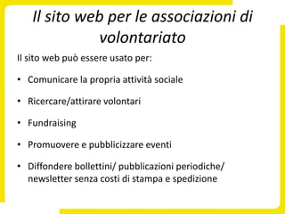 Il sito web per le associazioni di
             volontariato
Il sito web può essere usato per:

• Comunicare la propria attività sociale

• Ricercare/attirare volontari

• Fundraising

• Promuovere e pubblicizzare eventi

• Diffondere bollettini/ pubblicazioni periodiche/
  newsletter senza costi di stampa e spedizione
 