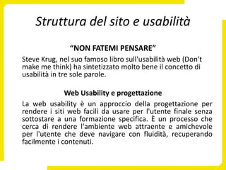Struttura del sito e usabilità
               “NON FATEMI PENSARE”
Steve Krug, nel suo famoso libro sull'usabilità web (Don't
make me think) ha sintetizzato molto bene il concetto di
usabilità in tre sole parole.

              Web Usability e progettazione
La web usability è un approccio della progettazione per
rendere i siti web facili da usare per l'utente finale senza
sottostare a una formazione specifica. È un processo che
cerca di rendere l'ambiente web attraente e amichevole
per l'utente che deve navigare con fluidità, recuperando
facilmente i contenuti.
 