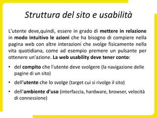 Struttura del sito e usabilità
L'utente deve,quindi, essere in grado di mettere in relazione
in modo intuitivo le azioni che ha bisogno di compiere nella
pagina web con altre interazioni che svolge fisicamente nella
vita quotidiana, come ad esempio premere un pulsante per
ottenere un'azione. La web usability deve tener conto:
• del compito che l'utente deve svolgere (la navigazione delle
  pagine di un sito)
• dell'utente che lo svolge (target cui si rivolge il sito)
• dell'ambiente d'uso (interfaccia, hardware, browser, velocità
  di connessione)
 