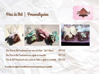 Pães de Mel | Personalizados
Mini Pão de Mel Tradicional com nome do Bebê (até 5 letras) R$ 4,00
Mini Pão de Mel Tradicional com enfeite de chocolate R$ 3,50
Pão de Mel Tradicional com o nome do Bebê e enfeite de chocolate R$ 5,00
Os modelos dos enfeites de chocolate são os mesmos disponíveis para os pirulitos
 
