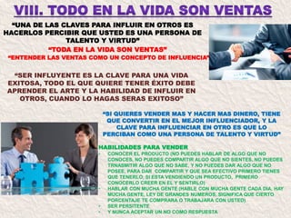 “UNA DE LAS CLAVES PARA INFLUIR EN OTROS ES
HACERLOS PERCIBIR QUE USTED ES UNA PERSONA DE
TALENTO Y VIRTUD”
“SI QUIERES VENDER MAS Y HACER MAS DINERO, TIENE
QUE CONVERTIR EN EL MEJOR INFLUENCIADOR, Y LA
CLAVE PARA INFLUENCIAR EN OTRO ES QUE LO
PERCIBAN COMO UNA PERSONA DE TALENTO Y VIRTUD”
“TODA EN LA VIDA SON VENTAS”
“ENTENDER LAS VENTAS COMO UN CONCEPTO DE INFLUENCIA”
“SER INFLUYENTE ES LA CLAVE PARA UNA VIDA
EXITOSA, TODO EL QUE QUIERE TENER ÉXITO DEBE
APRENDER EL ARTE Y LA HABILIDAD DE INFLUIR EN
OTROS, CUANDO LO HAGAS SERAS EXITOSO”
HABILIDADES PARA VENDER
• CONOCER EL PRODUCTO (NO PUEDES HABLAR DE ALGO QUE NO
CONOCES, NO PUEDES COMPARTIR ALGO QUE NO SIENTES, NO PUEDES
TRNASMITIR ALGO QUE NO SABE, Y NO PUEDES DAR ALGO QUE NO
POSEE, PARA DAR COMPARTIR Y QUE SEA EFECTIVO PRIMERO TIENES
QUE TENERLO, SI ESTA VENDIENDO UN PRODUCTO, PRIMERO
CONOCERLO CREER EN EL Y SENTIRLO)
• HABLAR CON MUCHA GENTE (HABLE CON MUCHA GENTE CADA DIA, HAY
MUCHA GENTE, LEY DE GRANDES NUMEROS, SIGNIFICA QUE CIERTO
PORCENTAJE TE COMPRARA O TRABAJARA CON USTED)
• SER PERSITENTE
• Y NUNCA ACEPTAR UN NO COMO RESPUESTA
 