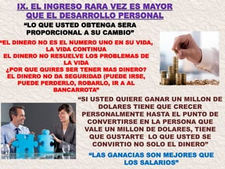 “LO QUE USTED OBTENGA SERA
PROPORCIONAL A SU CAMBIO”
“LAS GANACIAS SON MEJORES QUE
LOS SALARIOS”
“EL DINERO NO ES EL NUMERO UNO EN SU VIDA,
LA VIDA CONTINUA
EL DINERO NO RESUELVE LOS PROBLEMAS DE
LA VIDA
¿POR QUE QUIRES SER TENER MAS DINERO?
EL DINERO NO DA SEGURIDAD (PUEDE IRSE,
PUEDE PERDERLO, ROBARLO, IR A AL
BANCARROTA”
“SI USTED QUIERE GANAR UN MILLON DE
DOLARES TIENE QUE CRECER
PERSONALMENTE HASTA EL PUNTO DE
CONVERTIRSE EN LA PERSONA QUE
VALE UN MILLON DE DOLARES, TIENE
QUE GUSTARTE LO QUE USTED SE
CONVIRTIO NO SOLO EL DINERO”
 