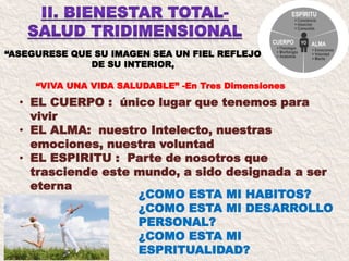 “ASEGURESE QUE SU IMAGEN SEA UN FIEL REFLEJO
DE SU INTERIOR,
¿COMO ESTA MI HABITOS?
¿COMO ESTA MI DESARROLLO
PERSONAL?
¿COMO ESTA MI
ESPRITUALIDAD?
“VIVA UNA VIDA SALUDABLE” -En Tres Dimensiones
• EL CUERPO : único lugar que tenemos para
vivir
• EL ALMA: nuestro Intelecto, nuestras
emociones, nuestra voluntad
• EL ESPIRITU : Parte de nosotros que
trasciende este mundo, a sido designada a ser
eterna
 