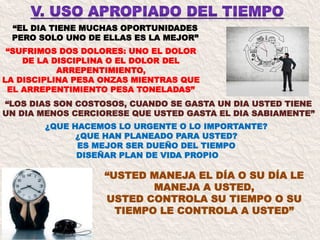 “EL DIA TIENE MUCHAS OPORTUNIDADES
PERO SOLO UNO DE ELLAS ES LA MEJOR”
¿QUE HACEMOS LO URGENTE O LO IMPORTANTE?
¿QUE HAN PLANEADO PARA USTED?
ES MEJOR SER DUEÑO DEL TIEMPO
DISEÑAR PLAN DE VIDA PROPIO
“SUFRIMOS DOS DOLORES: UNO EL DOLOR
DE LA DISCIPLINA O EL DOLOR DEL
ARREPENTIMIENTO,
LA DISCIPLINA PESA ONZAS MIENTRAS QUE
EL ARREPENTIMIENTO PESA TONELADAS”
“LOS DIAS SON COSTOSOS, CUANDO SE GASTA UN DIA USTED TIENE
UN DIA MENOS CERCIORESE QUE USTED GASTA EL DIA SABIAMENTE”
“USTED MANEJA EL DÍA O SU DÍA LE
MANEJA A USTED,
USTED CONTROLA SU TIEMPO O SU
TIEMPO LE CONTROLA A USTED”
 