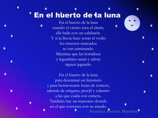 En el huerto de la luna
cuando el viento toca el clarín,
ella baila con un calabacín.
Y si la lluvia hace sonar el violín
los insectos mareados
se van caminando.
Mientras que las hortalizas
y legumbres sanas y salvas
siguen jugando.
En el huerto de la luna
para descansar un limonero
y para hermosearse hojas de romero,
además de orégano, perejil y culantro
a las que cuida con esmero.
También hay un manzano dorado
en el que conversa con su amado.
En el huerto de la luna
Roxana Hoces Montes
 