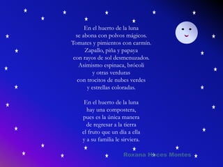En el huerto de la luna
se abona con polvos mágicos.
Tomates y pimientos con carmín.
Zapallo, piña y papaya
con rayos de sol desmenuzados.
Asimismo espinaca, brócoli
y otras verduras
con trocitos de nubes verdes
y estrellas coloradas.
En el huerto de la luna
hay una compostera,
pues es la única manera
de regresar a la tierra
el fruto que un día a ella
y a su familia le sirviera.
Roxana Hoces Montes
 