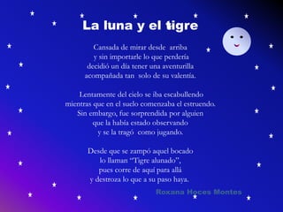 La luna y el tigre
Cansada de mirar desde arriba
y sin importarle lo que perdería
decidió un día tener una aventurilla
acompañada tan solo de su valentía.
Lentamente del cielo se iba escabullendo
mientras que en el suelo comenzaba el estruendo.
Sin embargo, fue sorprendida por alguien
que la había estado observando
y se la tragó como jugando.
Desde que se zampó aquel bocado
lo llaman “Tigre alunado”,
pues corre de aquí para allá
y destroza lo que a su paso haya.
Roxana Hoces Montes
 