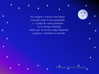 Sus amigos y vecinos una fogata
con palo santo le han preparado
y a golpe de varias palmadas
en su barriga abultada,
harán que la traviesa salga disparada
y regrese a iluminar su morada.
Roxana Hoces Montes
 