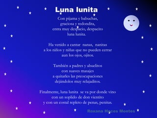 Con pijama y babuchas,
graciosa y redondita,
entra muy despacio, despacito
luna lunita.
Ha venido a cantar nanas, nanitas
a los niños y niñas que no pueden cerrar
aun los ojos, ojitos.
También a padres y abuelitos
con suaves masajes
a quitarles las preocupaciones
dejándolos muy relajaditos.
Finalmente, luna lunita se va por donde vino
con un soplido de don vientito
y con un costal repleto de penas, penitas.
Luna lunita
Roxana Hoces Montes
 