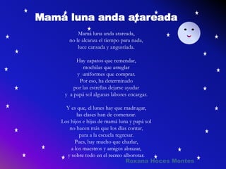 Mamá luna anda atareada
Mamá luna anda atareada,
no le alcanza el tiempo para nada,
luce cansada y angustiada.
Hay zapatos que remendar,
mochilas que arreglar
y uniformes que comprar.
Por eso, ha determinado
por las estrellas dejarse ayudar
y a papá sol algunas labores encargar.
Y es que, el lunes hay que madrugar,
las clases han de comenzar.
Los hijos e hijas de mamá luna y papá sol
no hacen más que los días contar,
para a la escuela regresar.
Pues, hay mucho que charlar,
a los maestros y amigos abrazar,
y sobre todo en el recreo alborotar.
Roxana Hoces Montes
 