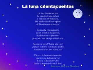 La luna cuentacuentos
La luna cuentacuentos,
ha bajado en una bañera
a la plaza sin tranquera.
Ha traído una alforja repleta
de historias encantadoras.
Sin mucha preocupación
y para evitar la indigestión,
dos historias va presentar
pero, solo una hay que seleccionar.
Apenas se oye el “había una vez”,
grandes y chicos con mucha avidez
se acomodan de una buena vez.
Pues, es la luna cuentacuentos,
que con su melodiosa voz
tiene a todos cautivados
desde el principio hasta el final.
Roxana Hoces Montes
 